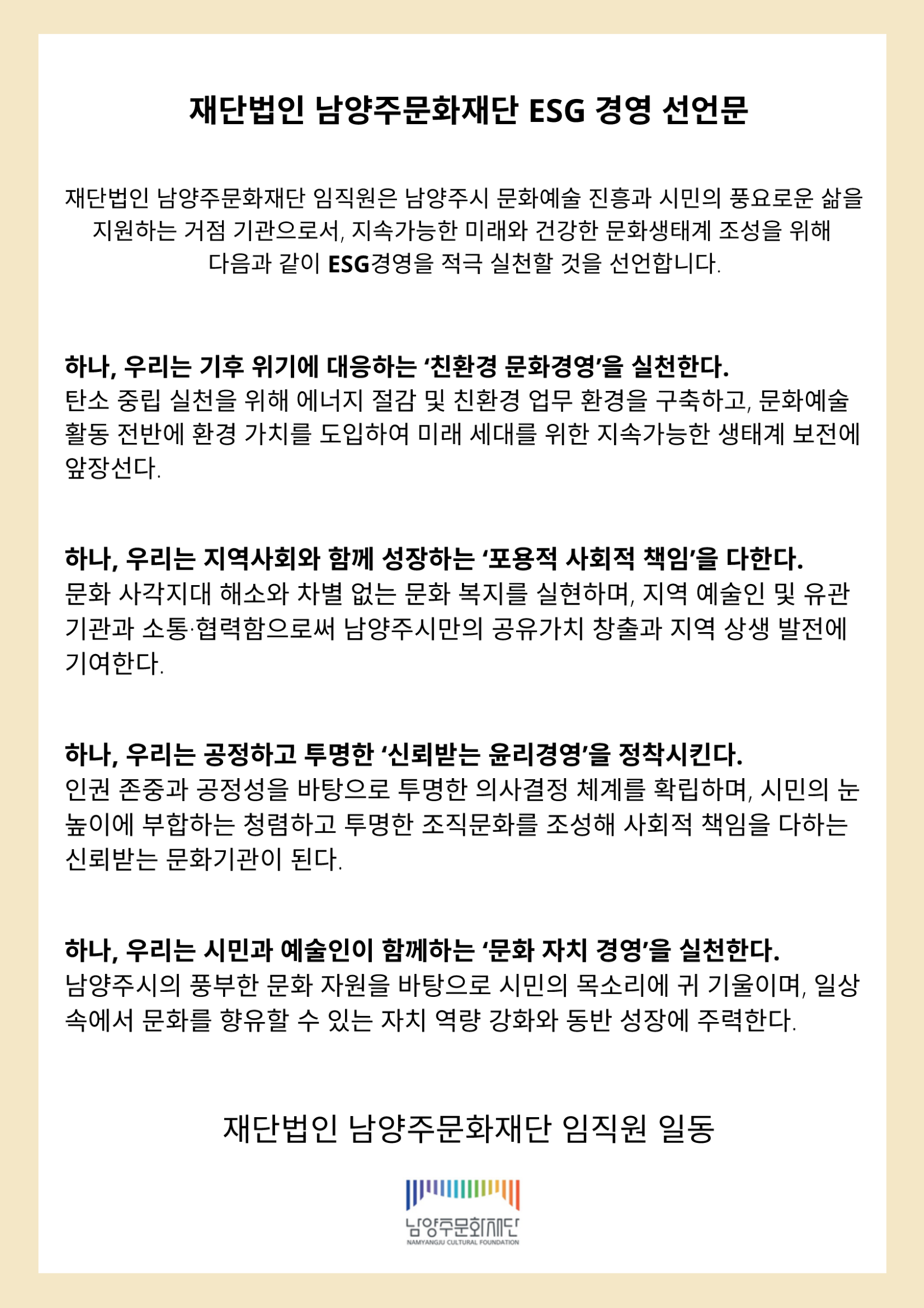 재단법인 남양주문화재단 ESG 경영 선언문

재단법인 남양주문화재단 임직원은 남양주시 문화예술 진흥과 시민의 풍요로운 삶을 지원하는 거점 기관으로서, 지속가능한 미래와 건강한 문화생태계 조성을 위해 다음과 같이 ESG경영을 적극 실천할 것을 선언합니다.

하나, 우리는 기후 위기에 대응하는 ‘친환경 문화경영'을 실천한다.

탄소 중립 실천을 위해 에너지 절감 및 친환경 업무 환경을 구축하고, 문화예술 활동 전반에 환경 가치를 도입하여 미래 세대를 위한 지속가능한 생태계 보전에 앞장선다.

하나, 우리는 지역사회와 함께 성장하는 ‘포용적 사회적 책임'을 다한다.

문화 사각지대 해소와 차별 없는 문화 복지를 실현하며, 지역 예술인 및 유관 기관과 소통·협력함으로써 남양주시만의 공유가치 창출과 지역 상생 발전에 기여한다.

하나, 우리는 공정하고 투명한 '신뢰받는 윤리경영'을 정착시킨다.

인권 존중과 공정성을 바탕으로 투명한 의사결정 체계를 확립하며, 시민의 눈 높이에 부합하는 청렴하고 투명한 조직문화를 조성해 사회적 책임을 다하는 신뢰받는 문화기관이 된다.

하나, 우리는 시민과 예술인이 함께하는 ‘문화 자치 경영'을 실천한다.

남양주시의 풍부한 문화 자원을 바탕으로 시민의 목소리에 귀 기울이며, 일상 속에서 문화를 향유할 수 있는 자치 역량 강화와 동반 성장에 주력한다.

재단법인 남양주문화재단 임직원 일동

남양주문화재단 NAMYANGJU CULTURAL FOUNDATION