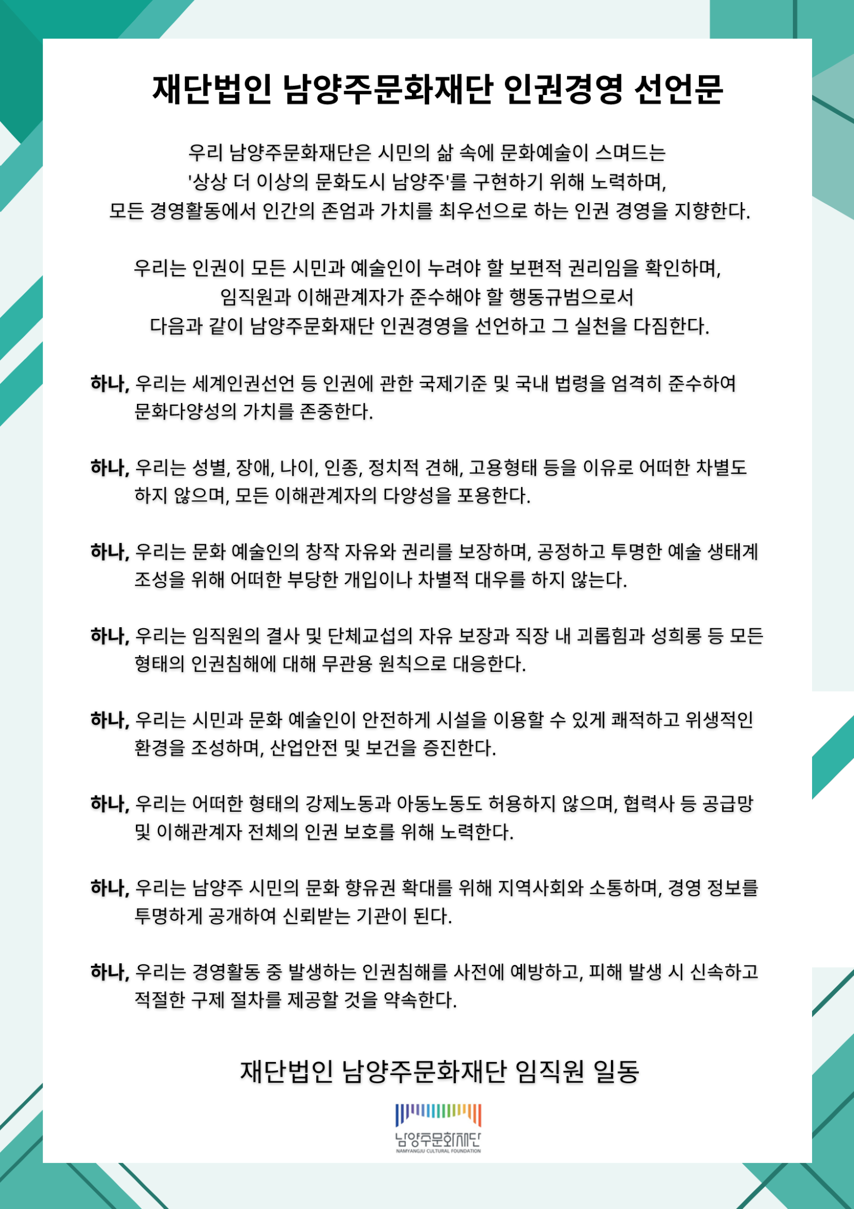 재단법인 남양주문화재단 인권경영 선언문

우리 남양주문화재단은 시민의 삶 속에 문화예술이 스며드는 '상상 더 이상의 문화도시 남양주'를 구현하기 위해 노력하며, 모든 경영활동에서 인간의 존엄과 가치를 최우선으로 하는 인권 경영을 지향한다.

우리는 인권이 모든 시민과 예술인이 누려야 할 보편적 권리임을 확인하며, 임직원과 이해관계자가 준수해야 할 행동규범으로서 다음과 같이 남양주문화재단 인권경영을 선언하고 그 실천을 다짐한다.

하나, 우리는 세계인권선언 등 인권에 관한 국제기준 및 국내 법령을 엄격히 준수하여 문화다양성의 가치를 존중한다.

하나, 우리는 성별, 장애, 나이, 인종, 정치적 견해, 고용형태 등을 이유로 어떠한 차별도 하지 않으며, 모든 이해관계자의 다양성을 포용한다.

하나, 우리는 문화 예술인의 창작 자유와 권리를 보장하며, 공정하고 투명한 예술 생태계 조성을 위해 어떠한 부당한 개입이나 차별적 대우를 하지 않는다.

하나, 우리는 임직원의 결사 및 단체교섭의 자유 보장과 직장 내 괴롭힘과 성희롱 등 모든 형태의 인권침해에 대해 무관용 원칙으로 대응한다.

하나, 우리는 시민과 예술인이 안전하게 시설을 이용할 수 있게 쾌적하고 위생적인 환경 환경을 조성하며, 산업안전 및 보건을 증진한다.

하나, 우리는 어떠한 형태의 강제노동과 아동노동도 허용하지 않으며, 협력사 등 공급망 및 이해관계자 전체의 인권 보호를 위해 노력한다.

하나, 우리는 남양주 시민의 문화 향유권 확대를 위해 지역사회와 소통하며, 경영 정보를 투명하게 공개하여 신뢰받는 기관이 된다.

하나, 우리는 경영활동 중 발생하는 인권침해를 사전에 예방하고, 피해 발생 시 신속하고 적절한 구제 절차를 제공할 것을 약속한다.

재단법인 남양주문화재단 임직원 일동